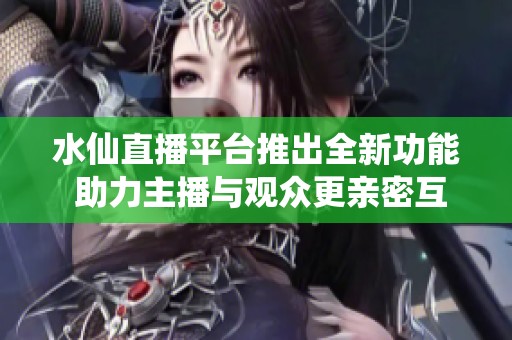 水仙直播平台推出全新功能 助力主播与观众更亲密互动