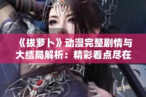 《拔萝卜》动漫完整剧情与大结局解析：精彩看点尽在其中