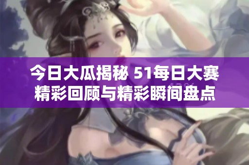 今日大瓜揭秘 51每日大赛精彩回顾与精彩瞬间盘点