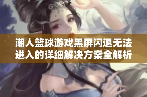 潮人篮球游戏黑屏闪退无法进入的详细解决方案全解析