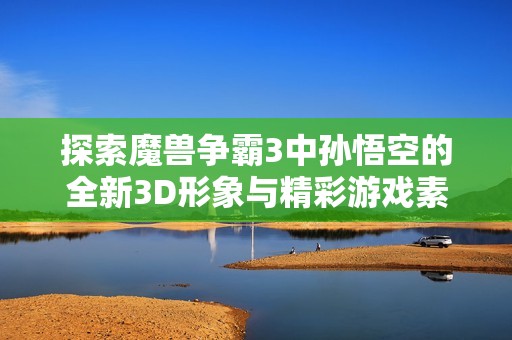 探索魔兽争霸3中孙悟空的全新3D形象与精彩游戏素材获取方式