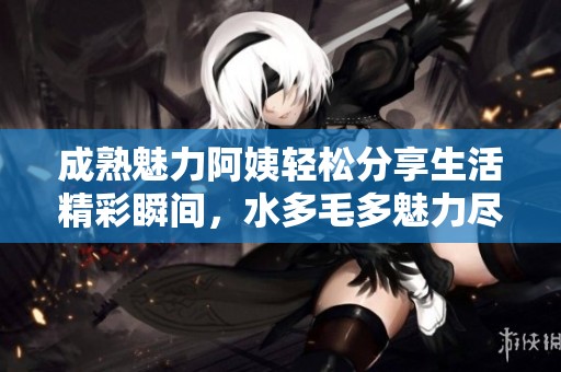 成熟魅力阿姨轻松分享生活精彩瞬间，水多毛多魅力尽显