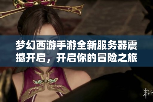 梦幻西游手游全新服务器震撼开启，开启你的冒险之旅!