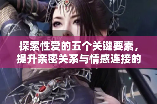 探索性爱的五个关键要素，提升亲密关系与情感连接的指南