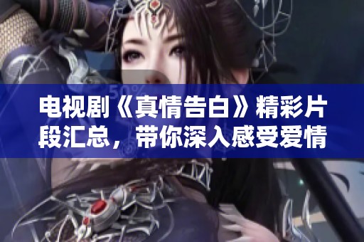 电视剧《真情告白》精彩片段汇总，带你深入感受爱情的真谛与感动