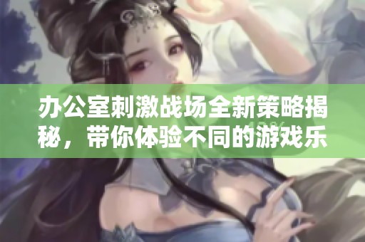 办公室刺激战场全新策略揭秘，带你体验不同的游戏乐趣与冒险之旅