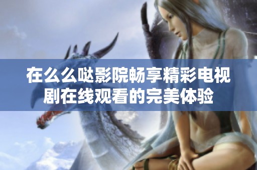 在么么哒影院畅享精彩电视剧在线观看的完美体验