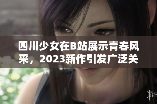 四川少女在B站展示青春风采，2023新作引发广泛关注与讨论