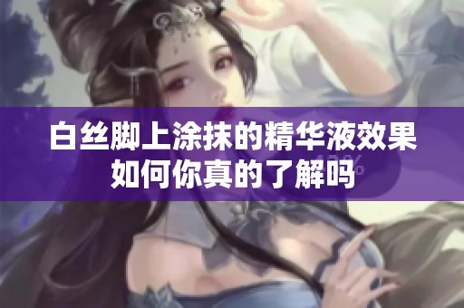 白丝脚上涂抹的精华液效果如何你真的了解吗