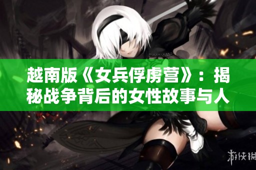 越南版《女兵俘虏营》：揭秘战争背后的女性故事与人性考验