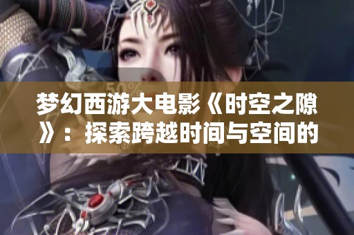 梦幻西游大电影《时空之隙》：探索跨越时间与空间的奇幻冒险之旅