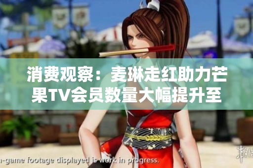 消费观察：麦琳走红助力芒果TV会员数量大幅提升至7171万