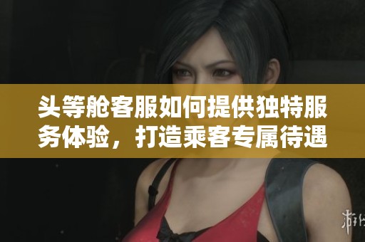 头等舱客服如何提供独特服务体验，打造乘客专属待遇之旅