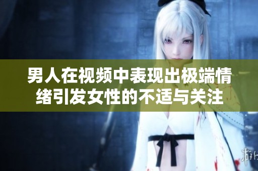 男人在视频中表现出极端情绪引发女性的不适与关注