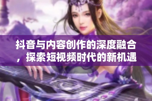 抖音与内容创作的深度融合，探索短视频时代的新机遇与挑战