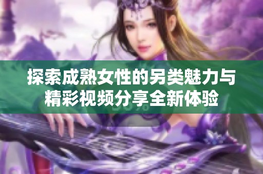 探索成熟女性的另类魅力与精彩视频分享全新体验