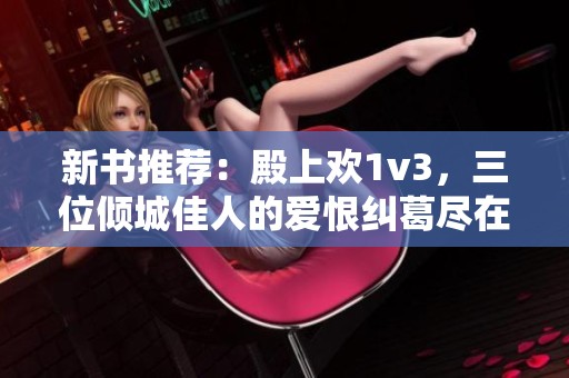 新书推荐：殿上欢1v3，三位倾城佳人的爱恨纠葛尽在其中