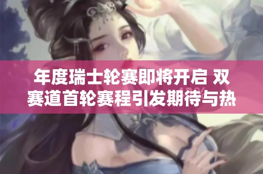 年度瑞士轮赛即将开启 双赛道首轮赛程引发期待与热议