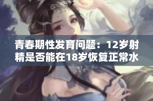 青春期性发育问题：12岁射精是否能在18岁恢复正常水平探讨