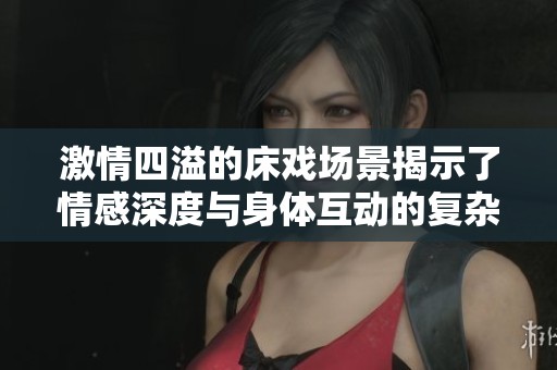 激情四溢的床戏场景揭示了情感深度与身体互动的复杂关系