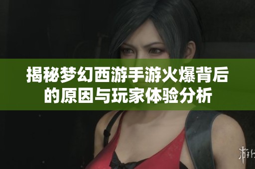 揭秘梦幻西游手游火爆背后的原因与玩家体验分析