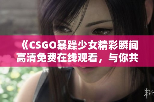 《CSGO暴躁少女精彩瞬间高清免费在线观看，与你共享游戏乐趣》