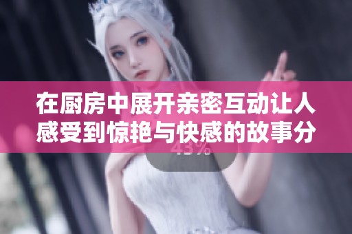 在厨房中展开亲密互动让人感受到惊艳与快感的故事分享
