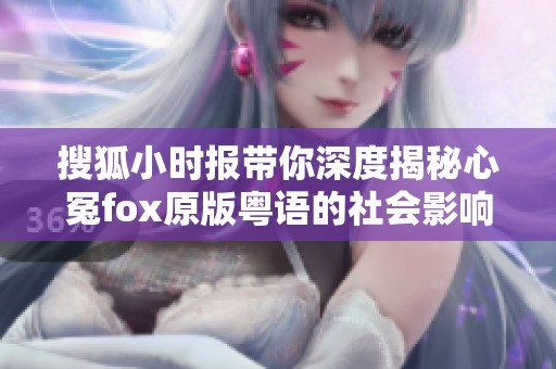 搜狐小时报带你深度揭秘心冤fox原版粤语的社会影响与意义