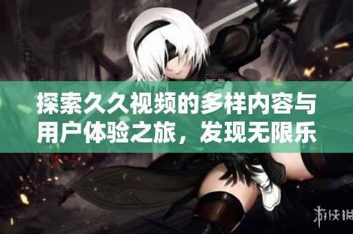 探索久久视频的多样内容与用户体验之旅，发现无限乐趣与惊喜