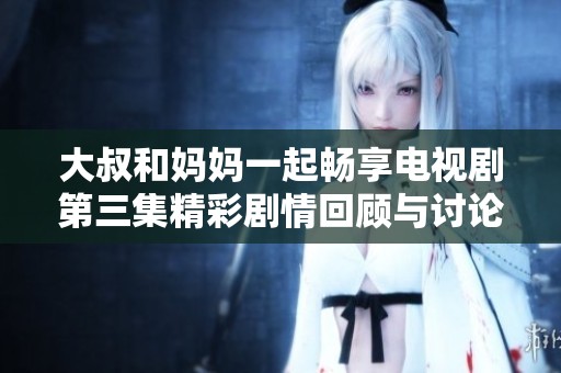 大叔和妈妈一起畅享电视剧第三集精彩剧情回顾与讨论