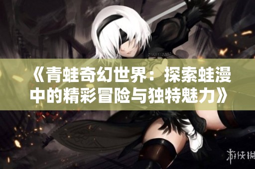 《青蛙奇幻世界：探索蛙漫中的精彩冒险与独特魅力》