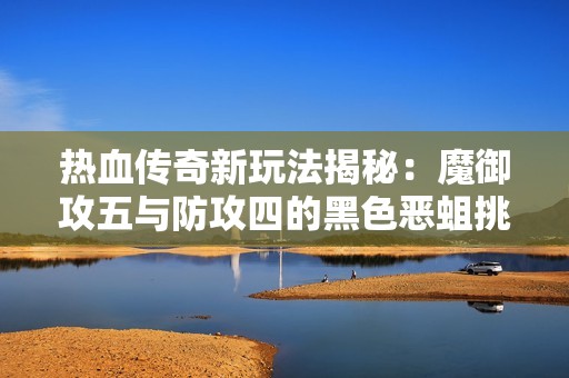 热血传奇新玩法揭秘：魔御攻五与防攻四的黑色恶蛆挑战