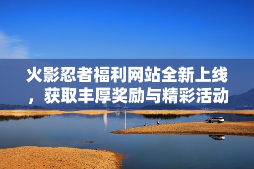 火影忍者福利网站全新上线，获取丰厚奖励与精彩活动尽在其中