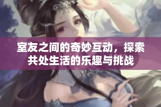 室友之间的奇妙互动，探索共处生活的乐趣与挑战