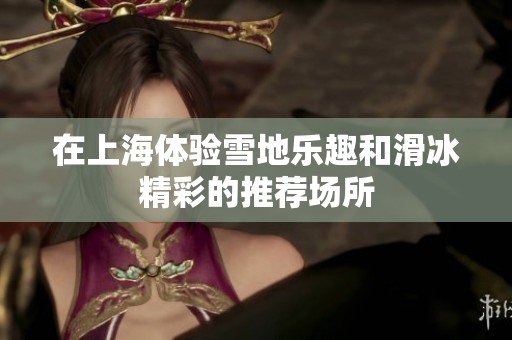 在上海体验雪地乐趣和滑冰精彩的推荐场所