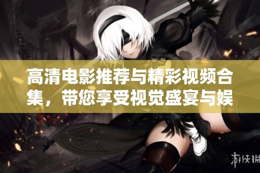 高清电影推荐与精彩视频合集，带您享受视觉盛宴与娱乐体验
