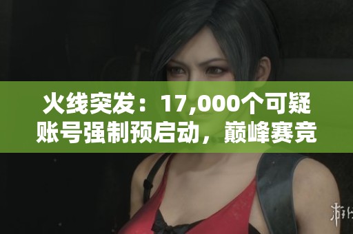 火线突发：17,000个可疑账号强制预启动，巅峰赛竞赛环境严控！