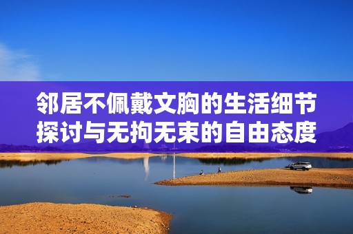 邻居不佩戴文胸的生活细节探讨与无拘无束的自由态度