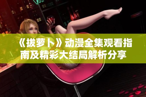 《拔萝卜》动漫全集观看指南及精彩大结局解析分享