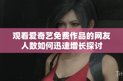 观看爱奇艺免费作品的网友人数如何迅速增长探讨