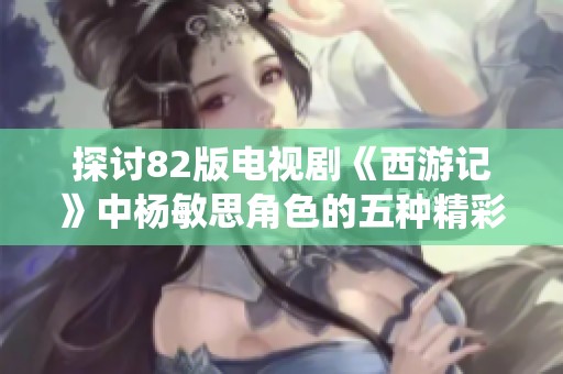 探讨82版电视剧《西游记》中杨敏思角色的五种精彩演绎与影响力