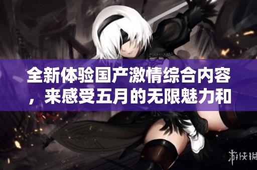 全新体验国产激情综合内容，来感受五月的无限魅力和热情吧