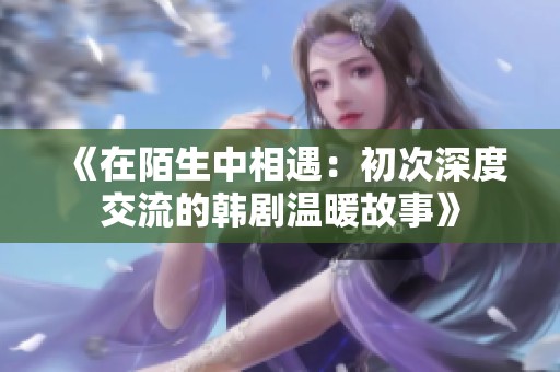 《在陌生中相遇：初次深度交流的韩剧温暖故事》