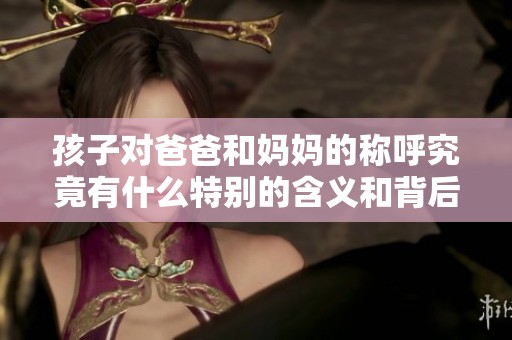 孩子对爸爸和妈妈的称呼究竟有什么特别的含义和背后的故事