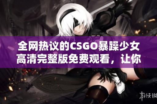 全网热议的CSGO暴躁少女高清完整版免费观看，让你亲历她的精彩瞬间