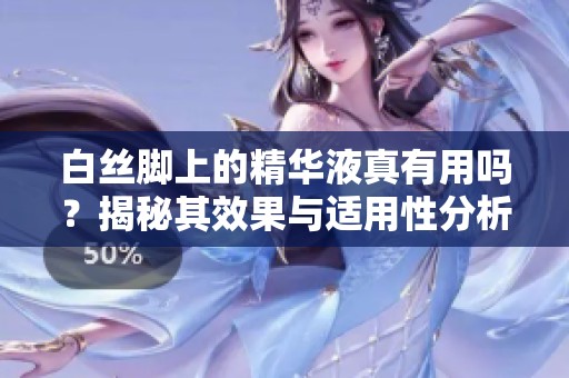 白丝脚上的精华液真有用吗？揭秘其效果与适用性分析