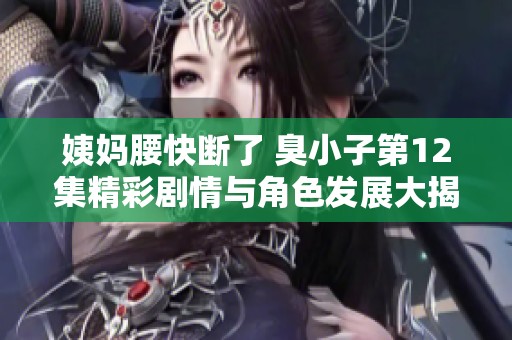 姨妈腰快断了 臭小子第12集精彩剧情与角色发展大揭秘