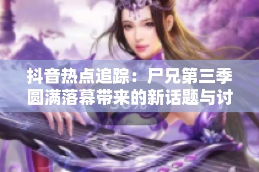 抖音热点追踪：尸兄第三季圆满落幕带来的新话题与讨论
