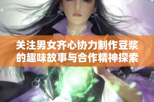 关注男女齐心协力制作豆浆的趣味故事与合作精神探索