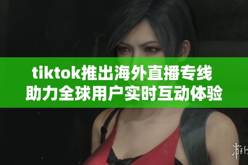 tiktok推出海外直播专线 助力全球用户实时互动体验